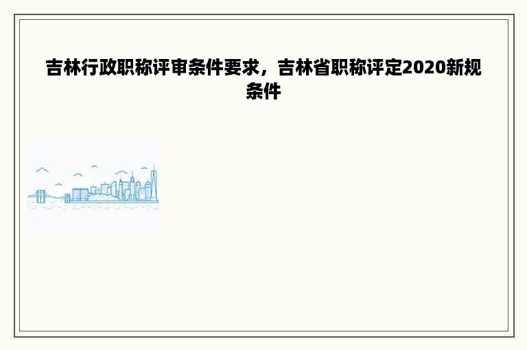 吉林行政职称评审条件要求，吉林省职称评定2020新规条件