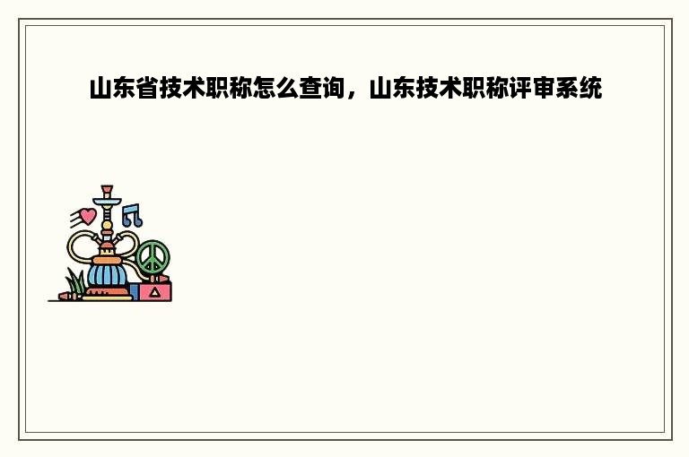 山东省技术职称怎么查询，山东技术职称评审系统