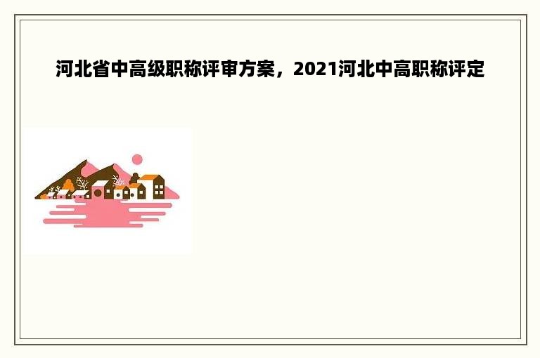 河北省中高级职称评审方案，2021河北中高职称评定