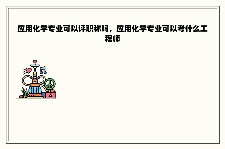 应用化学专业可以评职称吗，应用化学专业可以考什么工程师