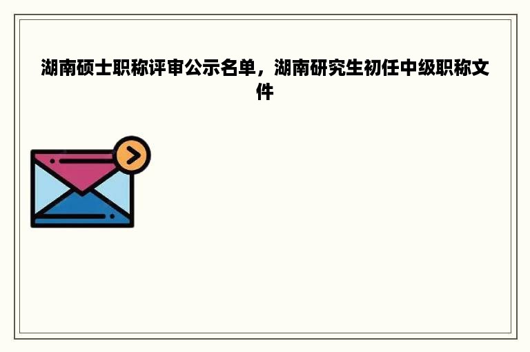 湖南硕士职称评审公示名单，湖南研究生初任中级职称文件