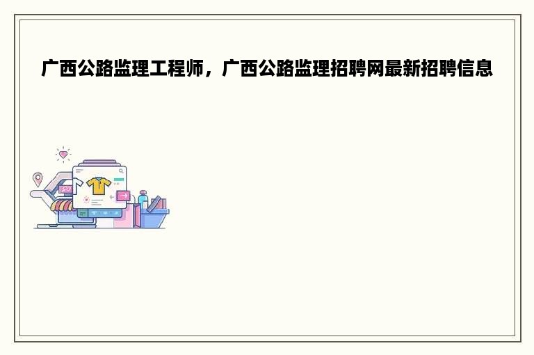 广西公路监理工程师，广西公路监理招聘网最新招聘信息