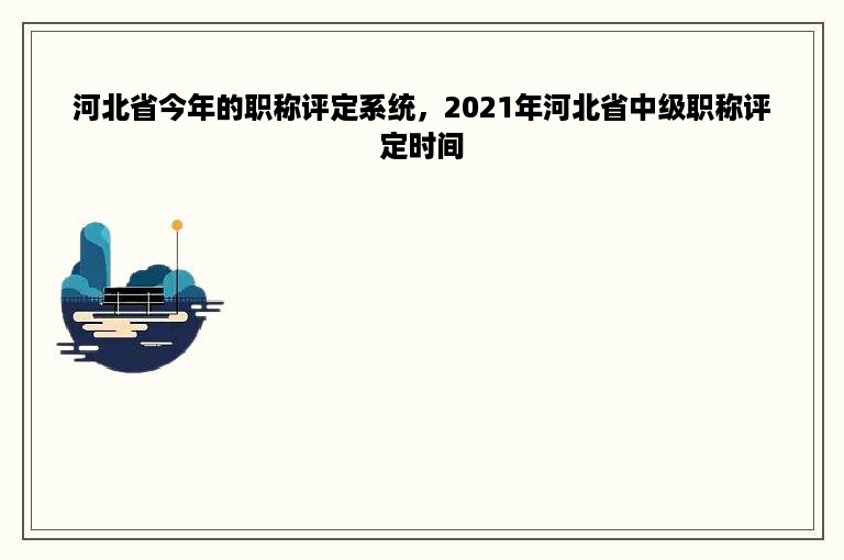 河北省今年的职称评定系统，2021年河北省中级职称评定时间