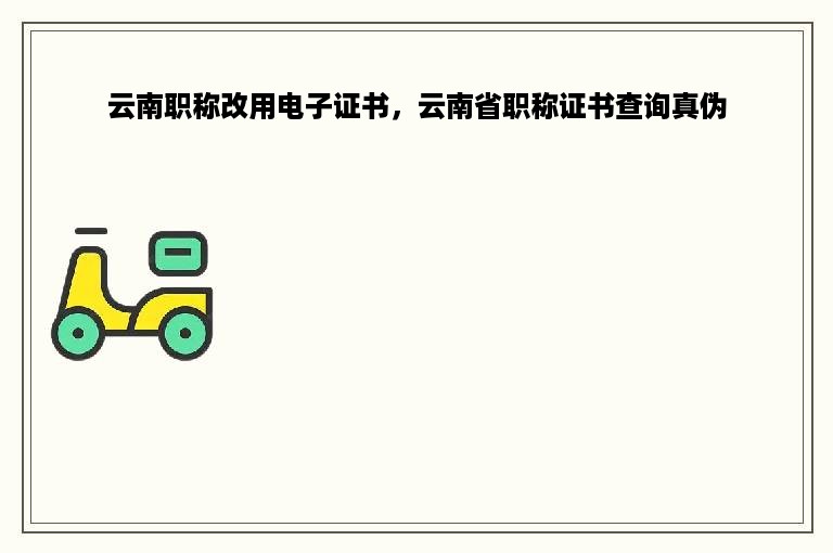 云南职称改用电子证书，云南省职称证书查询真伪