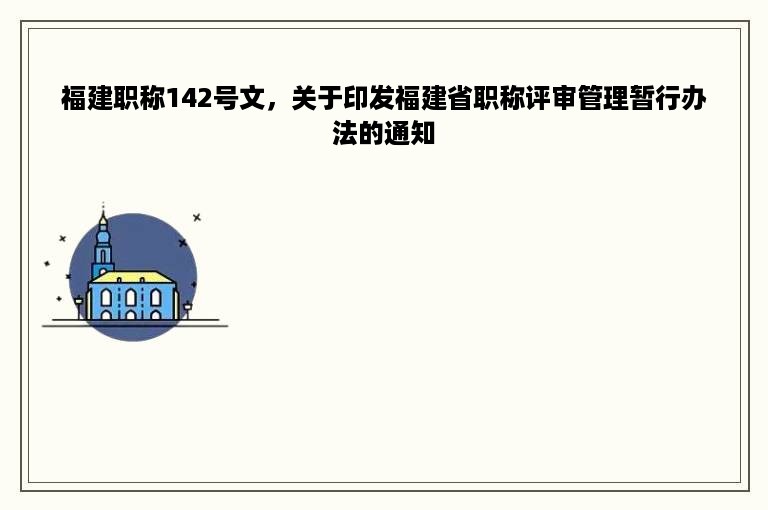 福建职称142号文，关于印发福建省职称评审管理暂行办法的通知