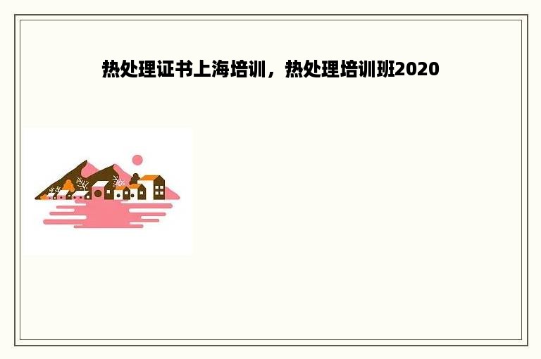 热处理证书上海培训，热处理培训班2020