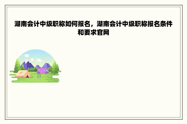 湖南会计中级职称如何报名，湖南会计中级职称报名条件和要求官网