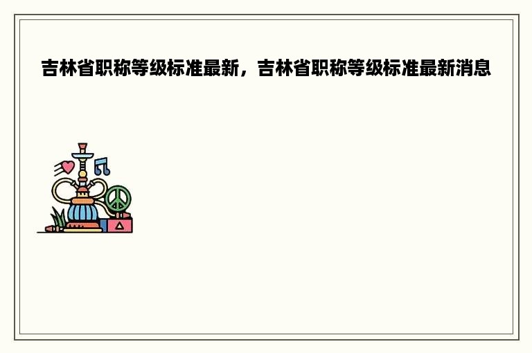 吉林省职称等级标准最新，吉林省职称等级标准最新消息