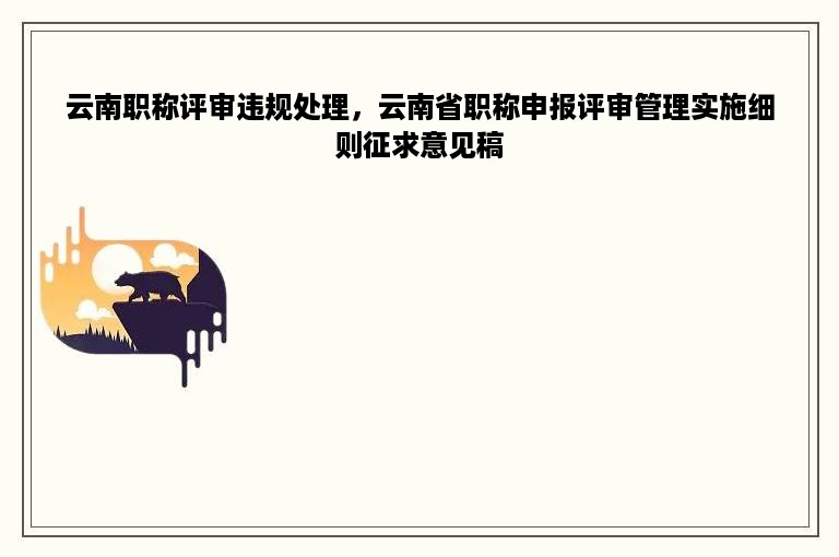 云南职称评审违规处理，云南省职称申报评审管理实施细则征求意见稿