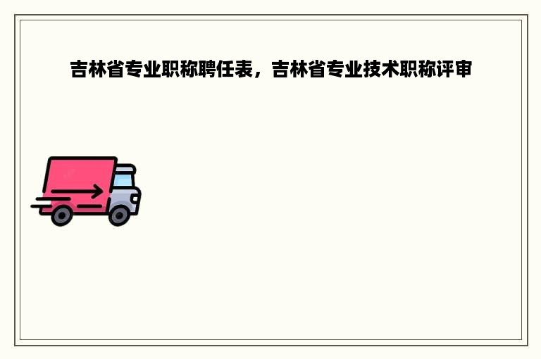 吉林省专业职称聘任表，吉林省专业技术职称评审