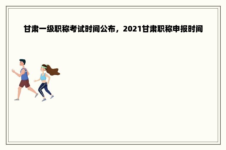 甘肃一级职称考试时间公布，2021甘肃职称申报时间