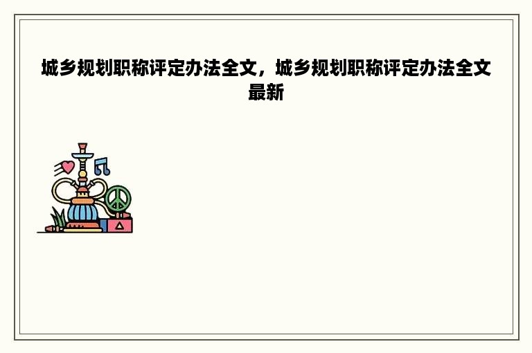 城乡规划职称评定办法全文，城乡规划职称评定办法全文最新