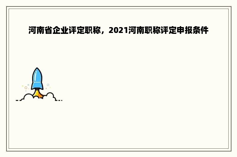 河南省企业评定职称，2021河南职称评定申报条件