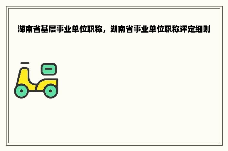 湖南省基层事业单位职称，湖南省事业单位职称评定细则