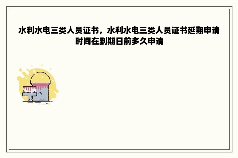 水利水电三类人员证书，水利水电三类人员证书延期申请时间在到期日前多久申请