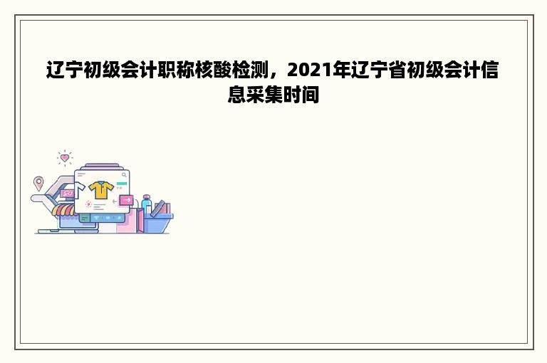 辽宁初级会计职称核酸检测，2021年辽宁省初级会计信息采集时间