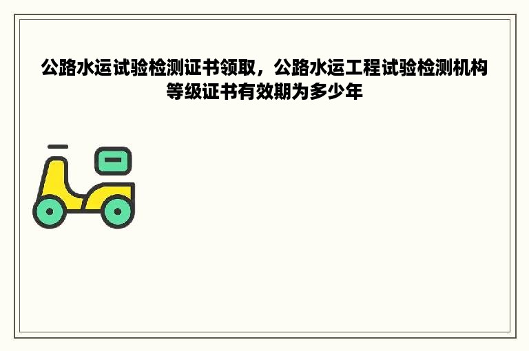 公路水运试验检测证书领取，公路水运工程试验检测机构等级证书有效期为多少年