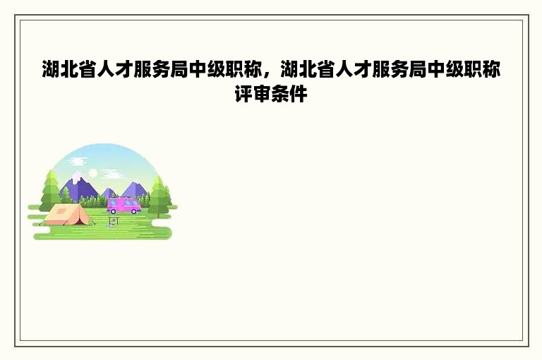 湖北省人才服务局中级职称，湖北省人才服务局中级职称评审条件