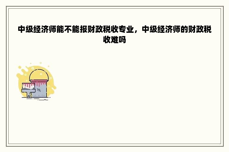 中级经济师能不能报财政税收专业，中级经济师的财政税收难吗