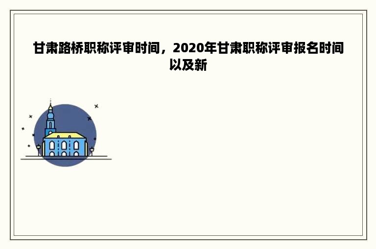 甘肃路桥职称评审时间，2020年甘肃职称评审报名时间以及新