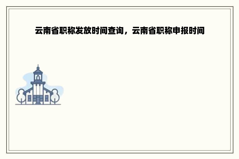 云南省职称发放时间查询，云南省职称申报时间