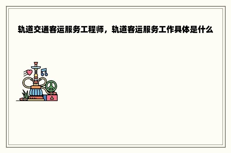 轨道交通客运服务工程师，轨道客运服务工作具体是什么