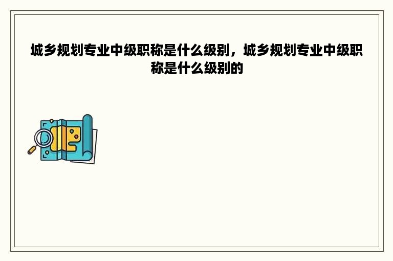 城乡规划专业中级职称是什么级别，城乡规划专业中级职称是什么级别的