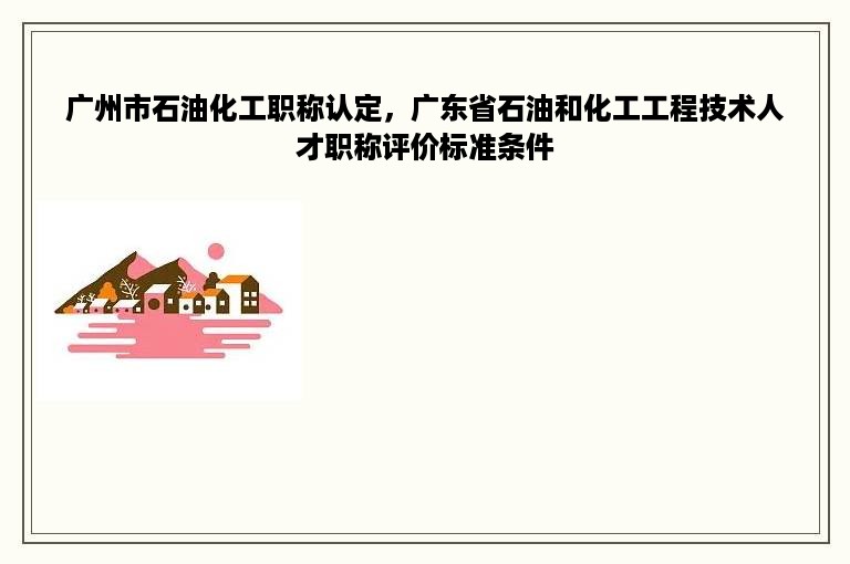 广州市石油化工职称认定，广东省石油和化工工程技术人才职称评价标准条件