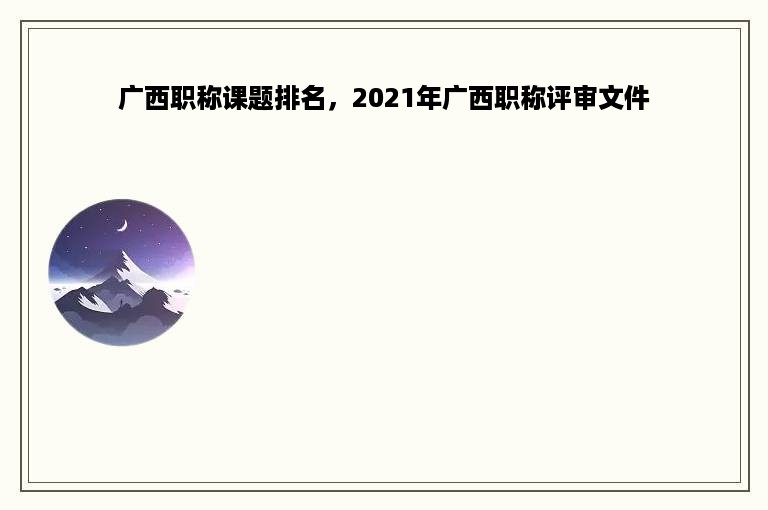 广西职称课题排名，2021年广西职称评审文件