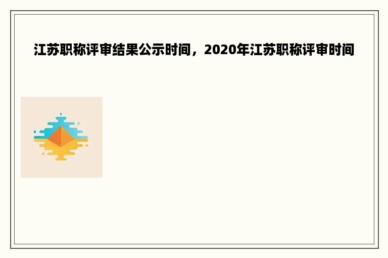 江苏职称评审结果公示时间，2020年江苏职称评审时间