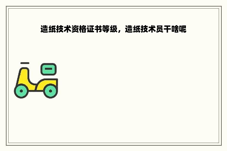 造纸技术资格证书等级，造纸技术员干啥呢