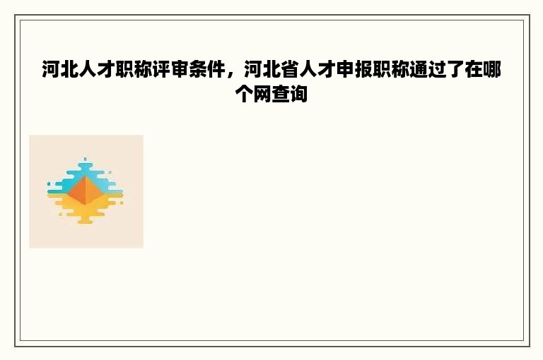 河北人才职称评审条件，河北省人才申报职称通过了在哪个网查询