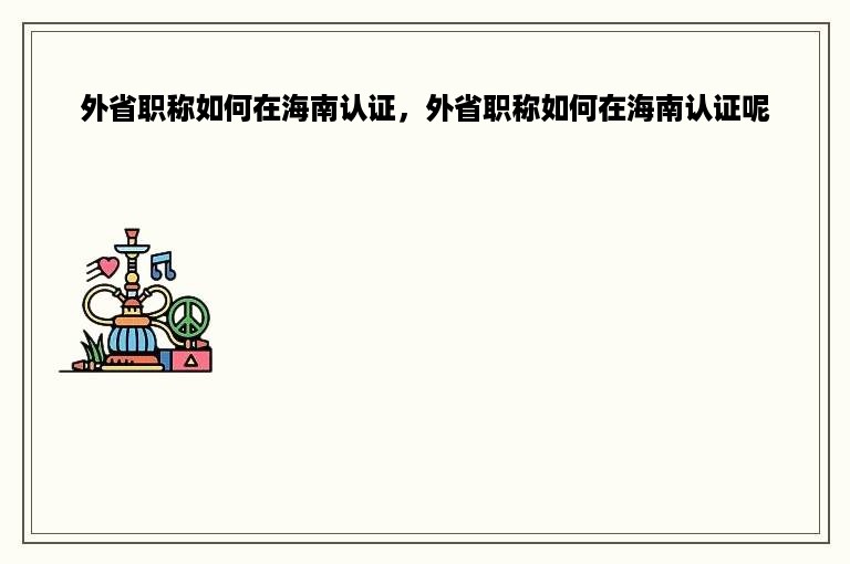 外省职称如何在海南认证，外省职称如何在海南认证呢