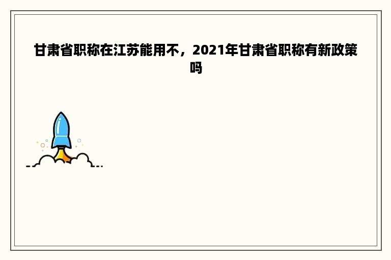 甘肃省职称在江苏能用不，2021年甘肃省职称有新政策吗