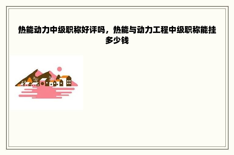 热能动力中级职称好评吗，热能与动力工程中级职称能挂多少钱