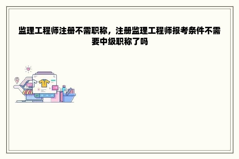 监理工程师注册不需职称，注册监理工程师报考条件不需要中级职称了吗