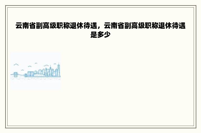 云南省副高级职称退休待遇，云南省副高级职称退休待遇是多少