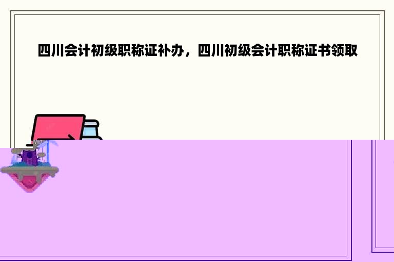 四川会计初级职称证补办，四川初级会计职称证书领取