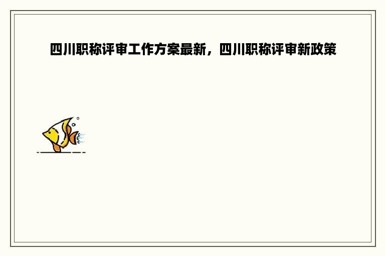 四川职称评审工作方案最新，四川职称评审新政策