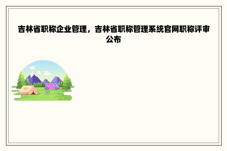 吉林省职称企业管理，吉林省职称管理系统官网职称评审公布