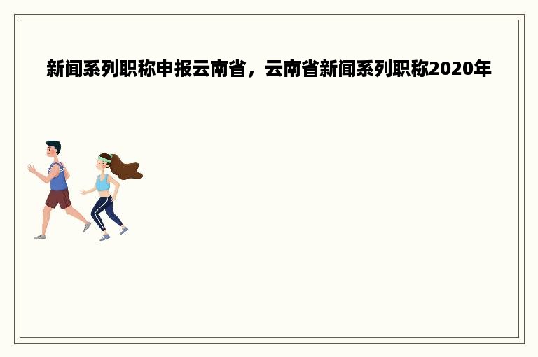 新闻系列职称申报云南省，云南省新闻系列职称2020年