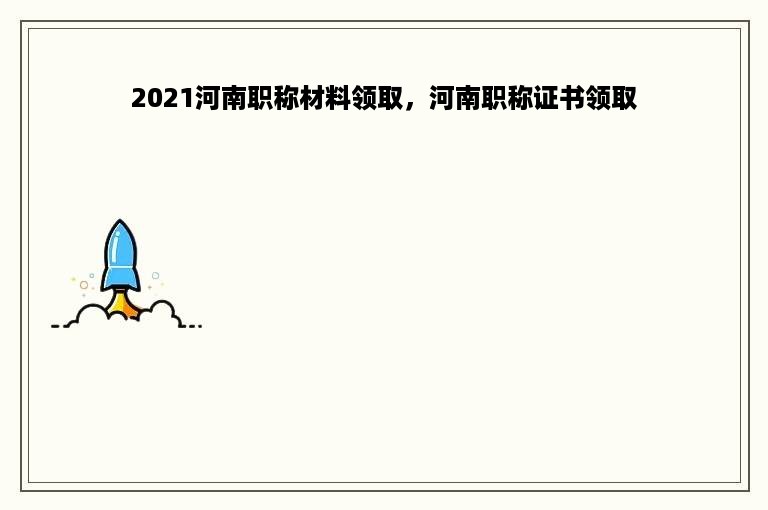 2021河南职称材料领取，河南职称证书领取