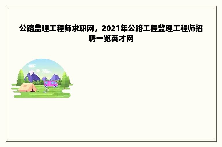 公路监理工程师求职网，2021年公路工程监理工程师招聘一览英才网