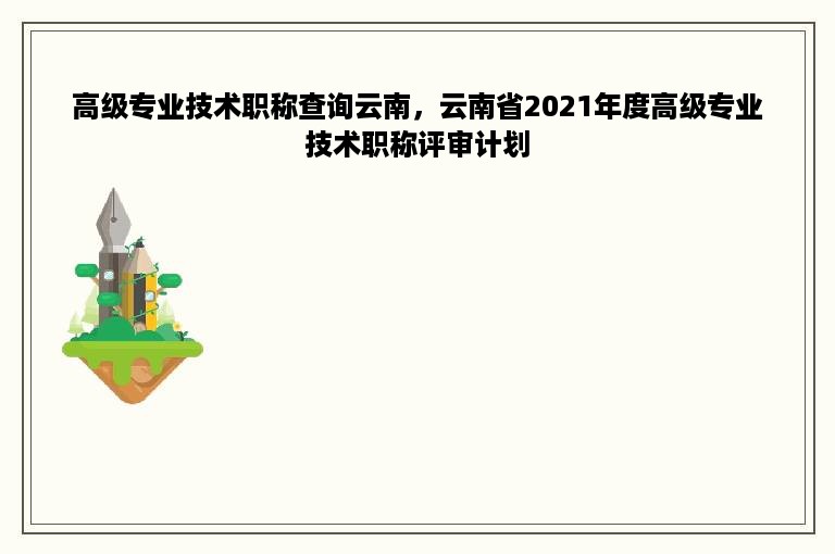 高级专业技术职称查询云南，云南省2021年度高级专业技术职称评审计划