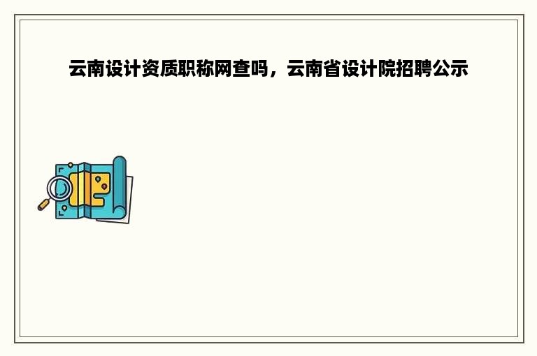 云南设计资质职称网查吗，云南省设计院招聘公示