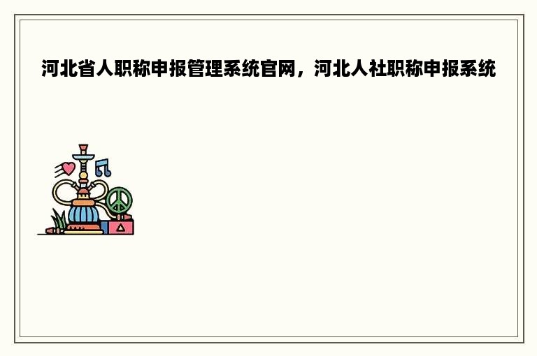 河北省人职称申报管理系统官网，河北人社职称申报系统