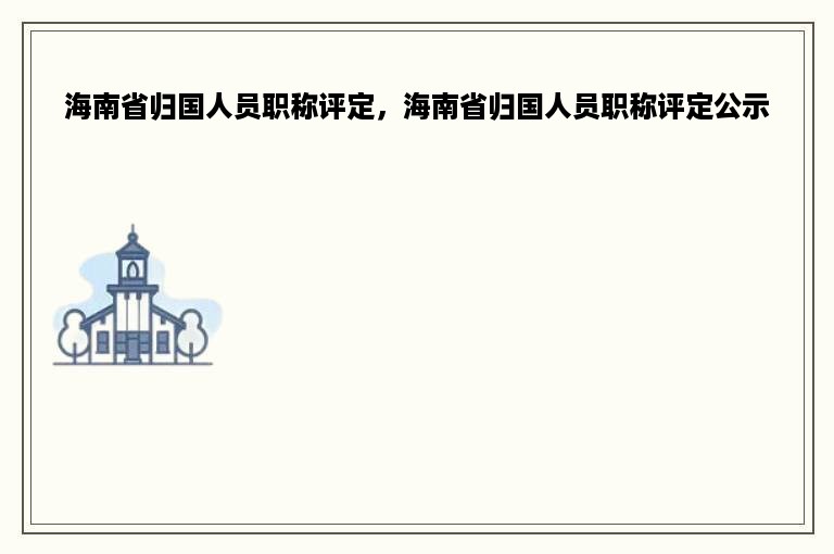 海南省归国人员职称评定，海南省归国人员职称评定公示