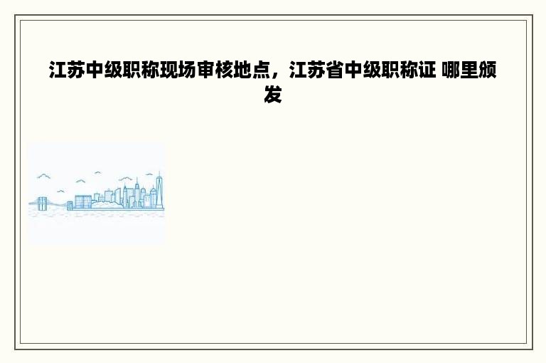 江苏中级职称现场审核地点，江苏省中级职称证 哪里颁发