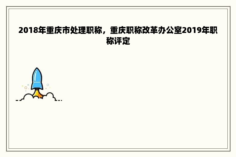 2018年重庆市处理职称，重庆职称改革办公室2019年职称评定