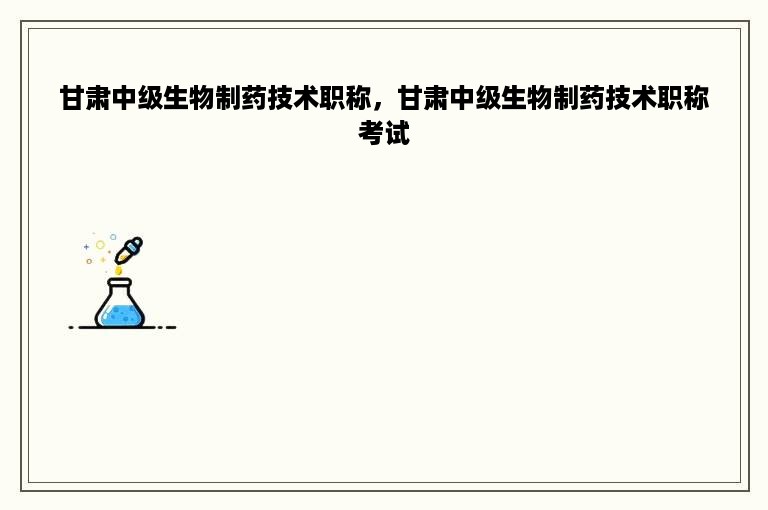 甘肃中级生物制药技术职称，甘肃中级生物制药技术职称考试